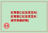 红枣薏仁红豆灵芝片(红枣薏仁红豆灵芝片：调节养颜好物)