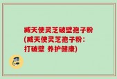 臧天使灵芝破壁孢子粉(臧天使灵芝孢子粉：打破壁 养护健康)