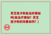 灵芝孢子粉能治好便秘吗(能治疗便秘？灵芝孢子粉的效果如何？)