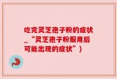吃完灵芝孢子粉的症状_“灵芝孢子粉服用后可能出现的症状”)