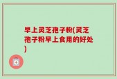 早上灵芝孢子粉(灵芝孢子粉早上食用的好处)