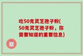 吃50克灵芝孢子粉(50克灵芝孢子粉，你需要知道的重要信息)