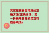 灵芝花旗参煲鸡汤的正确方法(正确方法：煲一份美味营养的灵芝花旗参鸡汤)