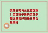 灵芝三萜与总三萜区别？灵芝孢子粉的灵芝多糖含量高好还是三萜含量高好