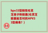 hpv33型阳性吃灵芝孢子粉胶囊(吃灵芝胶囊能否对抗HPV33型病毒？)