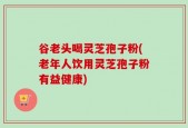 谷老头喝灵芝孢子粉(老年人饮用灵芝孢子粉有益健康)