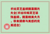 手绘灵芝盖碗图案图片大全(手绘珍稀灵芝装饰盖碗，图案精美大方，带来健康与美感的完美结合)