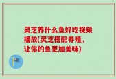 灵芝养什么鱼好吃视频播放(灵芝搭配养殖，让你的鱼更加美味)