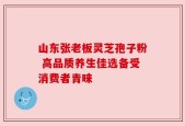 山东张老板灵芝孢子粉 高品质养生佳选备受消费者青睐