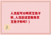 人流后可以喝灵芝孢子粉_人流后适宜服用灵芝孢子粉吗？)