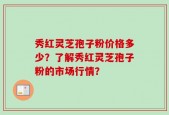 秀红灵芝孢子粉价格多少？了解秀红灵芝孢子粉的市场行情？