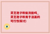 灵芝孢子粉能洗脸吗_灵芝孢子粉用于洁面的可行性探讨)
