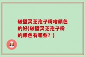 破壁灵芝孢子粉啥颜色的好(破壁灵芝孢子粉的颜色有哪些？)