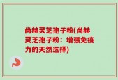 尚赫灵芝孢子粉(尚赫灵芝孢子粉：增强免疫力的天然选择)