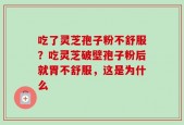吃了灵芝孢子粉不舒服？吃灵芝破壁孢子粉后就胃不舒服，这是为什么