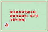 夏天能吃灵芝孢子粉(夏季适宜进补：灵芝孢子粉可食用)