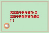 灵芝孢子粉咋储存(灵芝孢子粉如何储存最佳？)