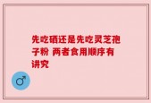 先吃硒还是先吃灵芝孢子粉 两者食用顺序有讲究