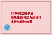2036灵芝孢子油：揭示生机与活力的独特成分与奇妙效果
