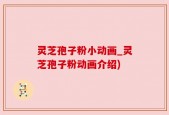 灵芝孢子粉小动画_灵芝孢子粉动画介绍)