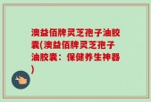 澳益佰牌灵芝孢子油胶囊(澳益佰牌灵芝孢子油胶囊：保健养生神器)