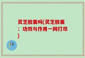 灵芝胶囊吗(灵芝胶囊：功效与作用一网打尽)