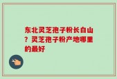东北灵芝孢子粉长白山？灵芝孢子粉产地哪里的最好