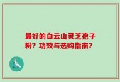 最好的白云山灵芝孢子粉？功效与选购指南？