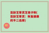 百龄芝草灵芝孢子粉(百龄芝草灵：恢复健康的不二选择)