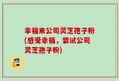 幸福来公司灵芝孢子粉(感受幸福，尝试公司灵芝孢子粉)