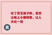 吃了灵芝孢子粉，竟然让晚上小便频繁，让人大吃一惊
