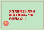 灵芝煲猪脚怎么煲汤好喝(灵芝猪脚汤，好喝的烹调方式！)