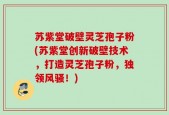 苏紫堂破壁灵芝孢子粉(苏紫堂创新破壁技术，打造灵芝孢子粉，独领风骚！)