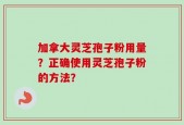 加拿大灵芝孢子粉用量？正确使用灵芝孢子粉的方法？