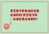 灵芝孢子粉有油好还是去油的好(灵芝孢子粉：去油还是含油更好？)