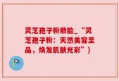 灵芝孢子粉敷脸_“灵芝孢子粉：天然美容圣品，焕发肌肤光彩”)