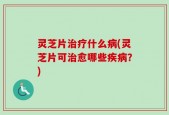 灵芝片治疗什么病(灵芝片可治愈哪些疾病？)
