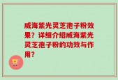 威海紫光灵芝孢子粉效果？详细介绍威海紫光灵芝孢子粉的功效与作用？