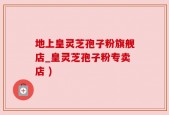 地上皇灵芝孢子粉旗舰店_皇灵芝孢子粉专卖店 )