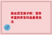 商水灵芝孢子粉：营养丰富的养生珍品备受关注