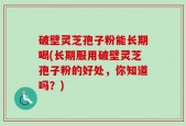 破壁灵芝孢子粉能长期喝(长期服用破壁灵芝孢子粉的好处，你知道吗？)