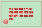 孢子粉真的能补气吗？长期服用破壁灵芝孢子粉真的可以让女性变漂亮吗