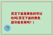 灵芝下面是黄色的可以吃吗(灵芝下面的黄色部分能食用吗？)