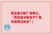 灵芝孢子粉厂家转让_“灵芝孢子粉生产厂商寻求转让机会”)