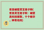 世圣破壁灵芝孢子粉(世圣灵芝孢子粉：破壁高科技提取，个个精华，神奇功效)