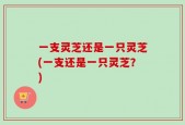 一支灵芝还是一只灵芝(一支还是一只灵芝？)
