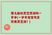 婴儿能吃灵芝煲汤吗一岁半(一岁半宝宝可否饮用灵芝汤？)