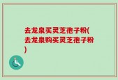 去龙泉买灵芝孢子粉(去龙泉购买灵芝孢子粉)