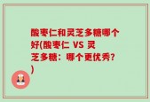 酸枣仁和灵芝多糖哪个好(酸枣仁 VS 灵芝多糖：哪个更优秀？)