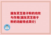 国友灵芝孢子粉的功效与作用(国友灵芝孢子粉的功能特点简介)
